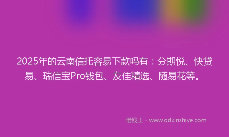 2025年的云南信托容易下款吗有：分期悦、快贷易、瑞信宝Pro钱包、友佳精选、随易花等。