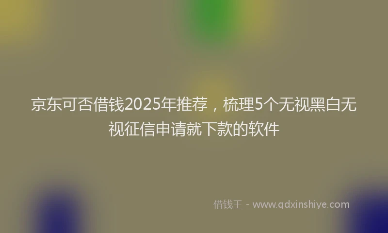 京东可否借钱2025年推荐，梳理5个无视黑白无视征信申请就下款的软件