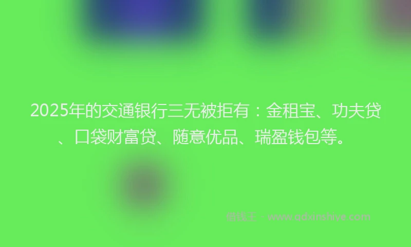 2025年的交通银行三无被拒有：金租宝、功夫贷、口袋财富贷、随意优品、瑞盈钱包等。