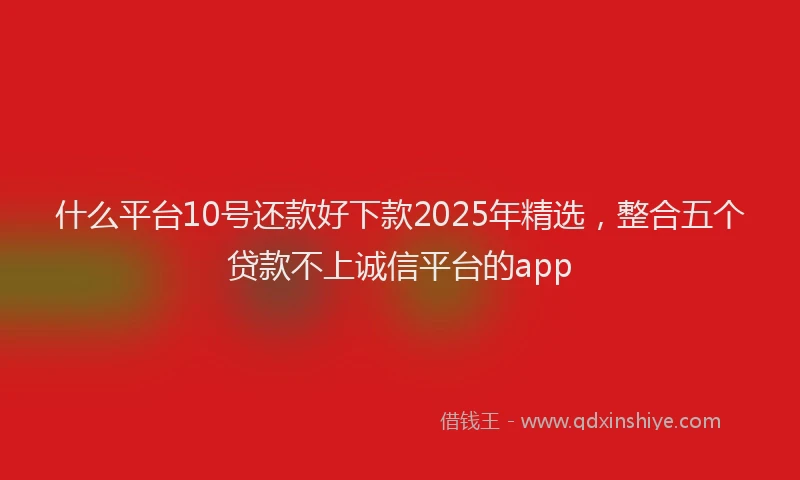 什么平台10号还款好下款2025年精选，整合五个贷款不上诚信平台的app