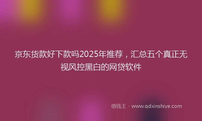 京东货款好下款吗2025年推荐，汇总五个真正无视风控黑白的网贷软件