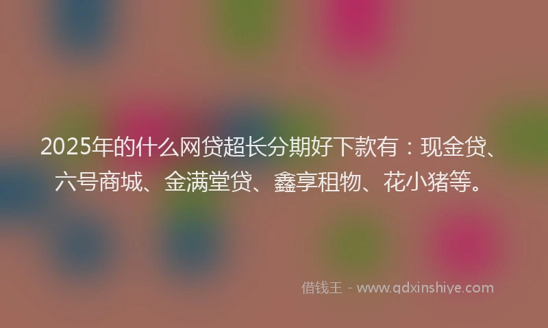 2025年的什么网贷超长分期好下款有：现金贷、六号商城、金满堂贷、鑫享租物、花小猪等。