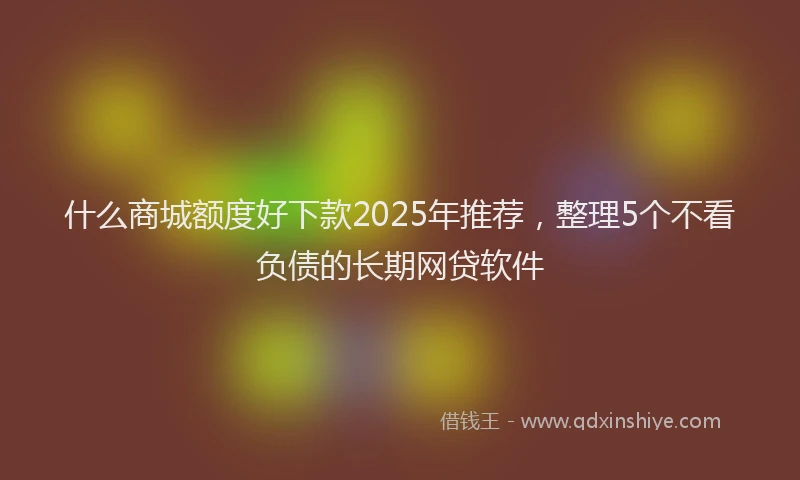 什么商城额度好下款2025年推荐，整理5个不看负债的长期网贷软件
