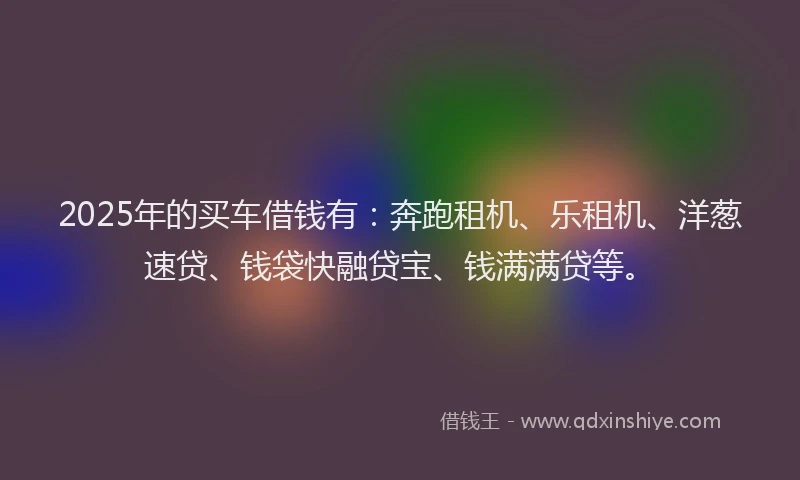 2025年的买车借钱有：奔跑租机、乐租机、洋葱速贷、钱袋快融贷宝、钱满满贷等。