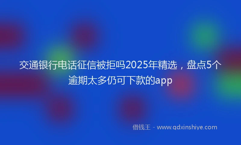 交通银行电话征信被拒吗2025年精选，盘点5个逾期太多仍可下款的app