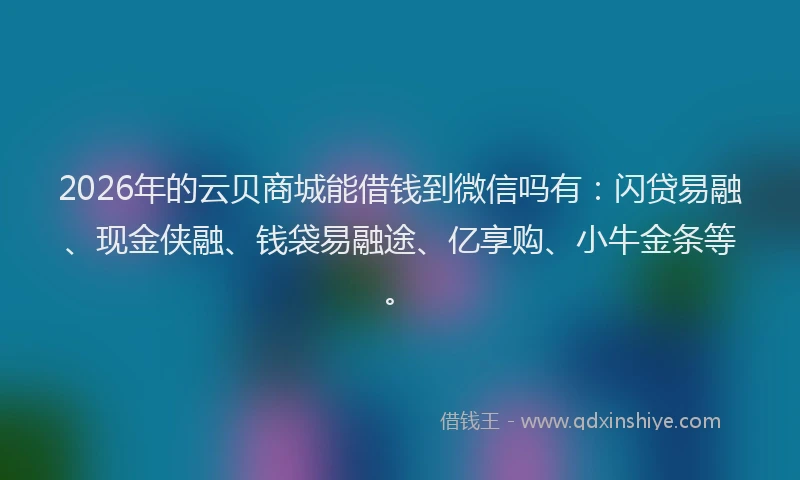 2026年的云贝商城能借钱到微信吗有：闪贷易融、现金侠融、钱袋易融途、亿享购、小牛金条等。