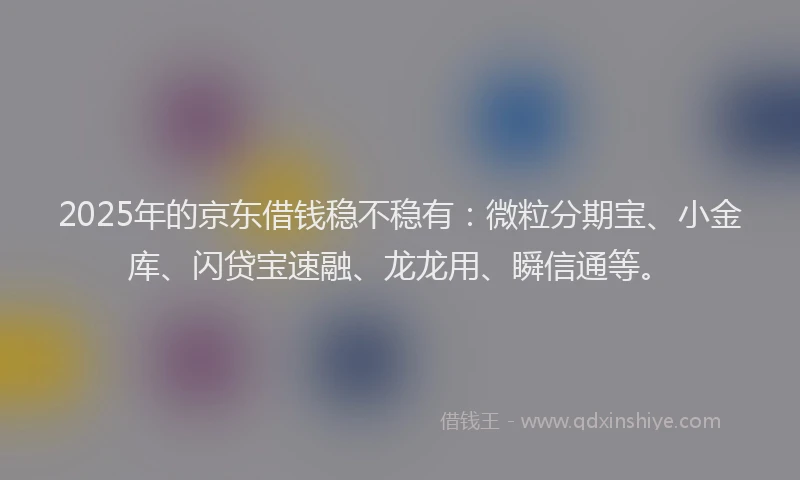 2025年的京东借钱稳不稳有：微粒分期宝、小金库、闪贷宝速融、龙龙用、瞬信通等。