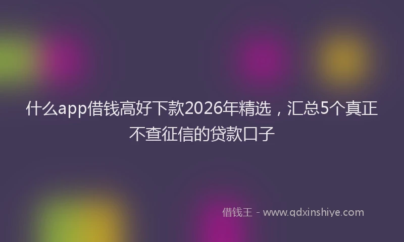 什么app借钱高好下款2026年精选，汇总5个真正不查征信的贷款口子