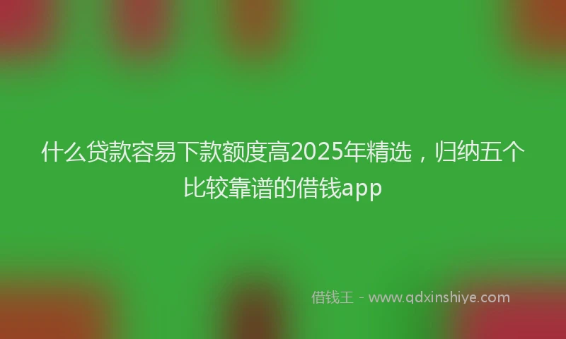 什么贷款容易下款额度高2025年精选，归纳五个比较靠谱的借钱app