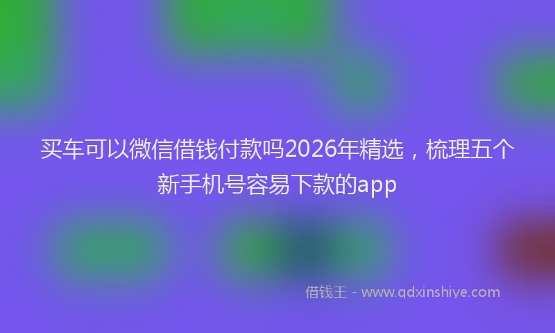 买车可以微信借钱付款吗2026年精选，梳理五个新手机号容易下款的app