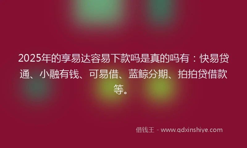 2025年的享易达容易下款吗是真的吗有：快易贷通、小融有钱、可易借、蓝鲸分期、拍拍贷借款等。