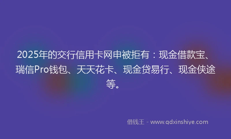 2025年的交行信用卡网申被拒有:现金借款宝、瑞信Pro钱包、天天花卡、现金贷易行、现金侠途等。