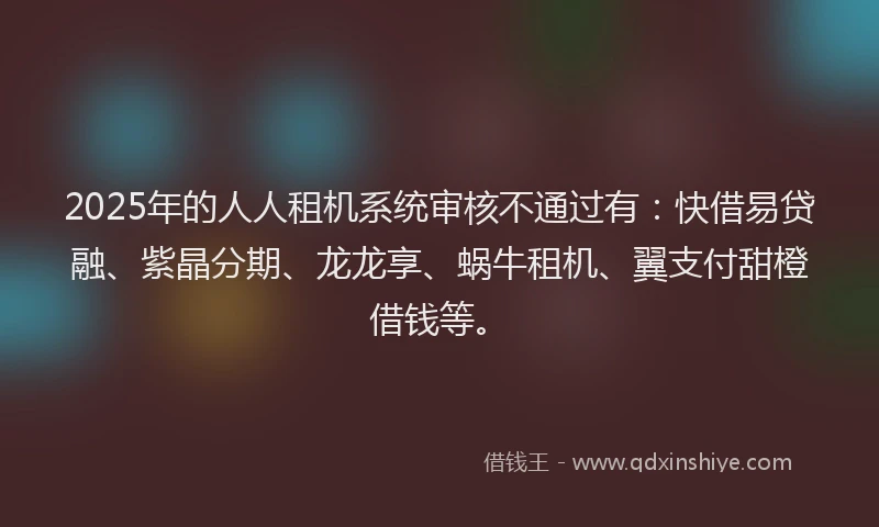 2025年的人人租机系统审核不通过有：快借易贷融、紫晶分期、龙龙享、蜗牛租机、翼支付甜橙借钱等。