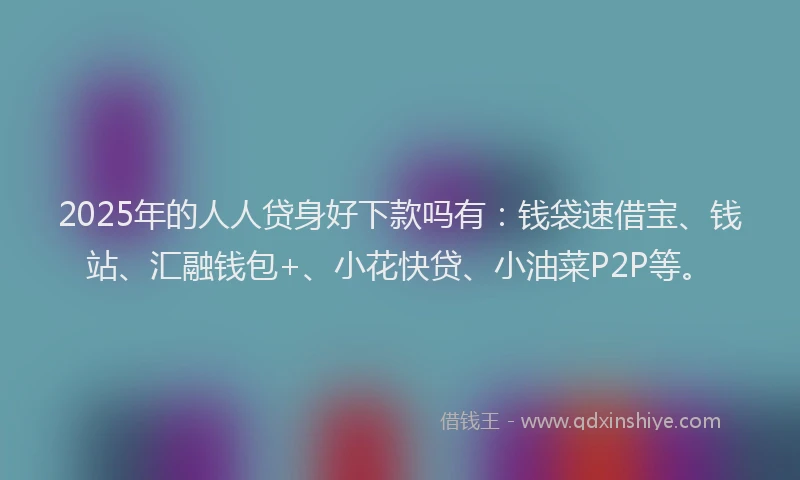 2025年的人人贷身好下款吗有：钱袋速借宝、钱站、汇融钱包+、小花快贷、小油菜P2P等。