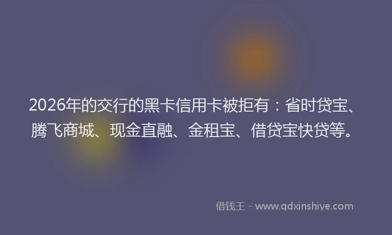 2026年的交行的黑卡信用卡被拒有：省时贷宝、腾飞商城、现金直融、金租宝、借贷宝快贷等。