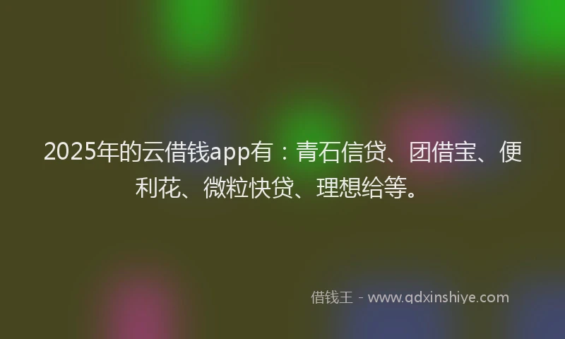 2025年的云借钱app有：青石信贷、团借宝、便利花、微粒快贷、理想给等。