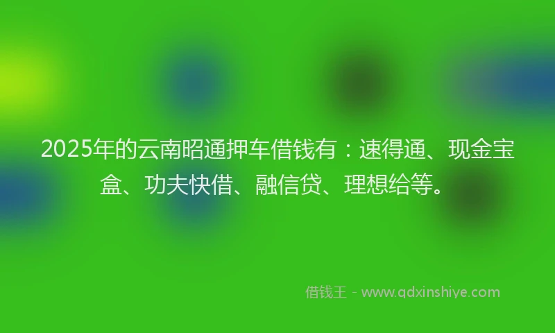 2025年的云南昭通押车借钱有：速得通、现金宝盒、功夫快借、融信贷、理想给等。