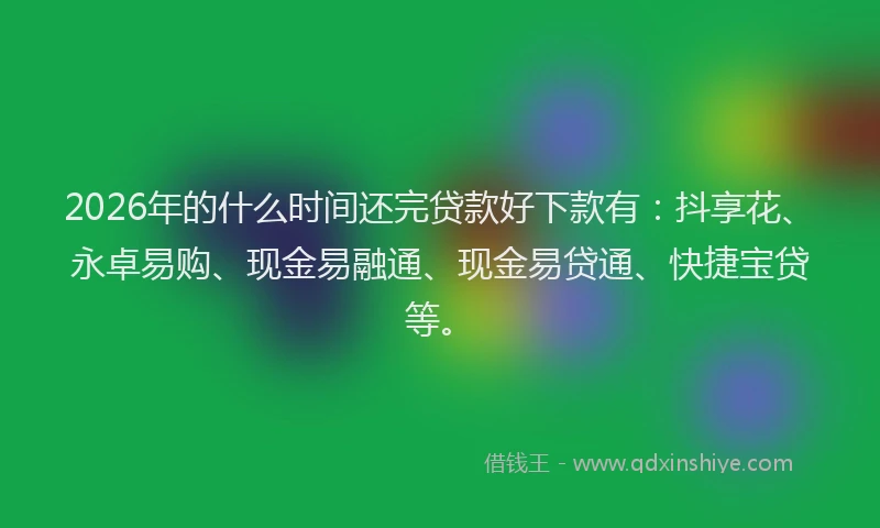 2026年的什么时间还完贷款好下款有：抖享花、永卓易购、现金易融通、现金易贷通、快捷宝贷等。