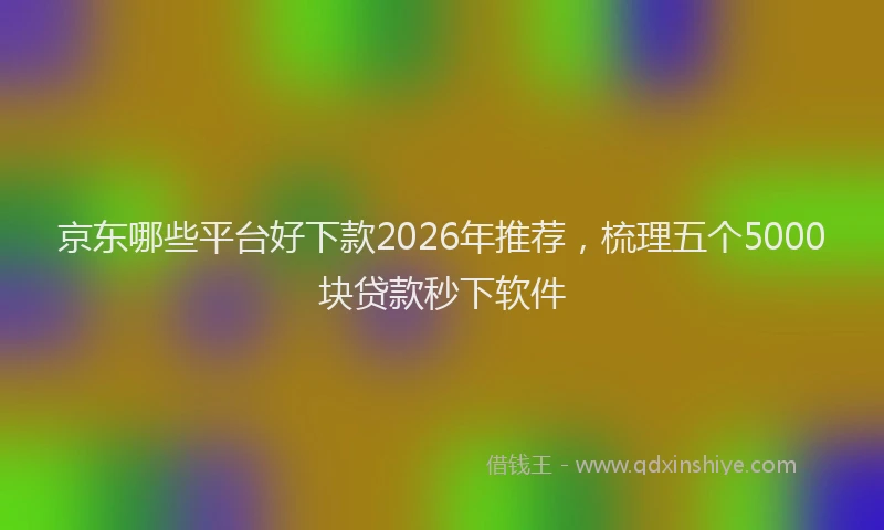京东哪些平台好下款2026年推荐，梳理五个5000块贷款秒下软件