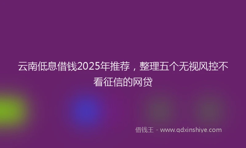 云南低息借钱2025年推荐，整理五个无视风控不看征信的网贷