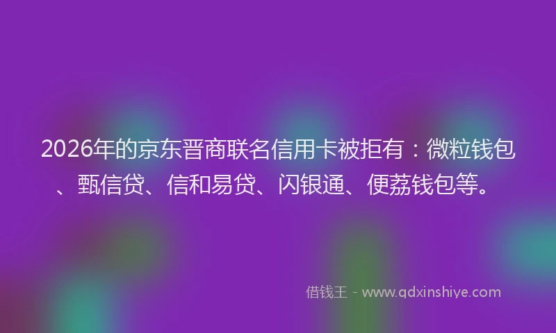 2026年的京东晋商联名信用卡被拒有：微粒钱包、甄信贷、信和易贷、闪银通、便荔钱包等。