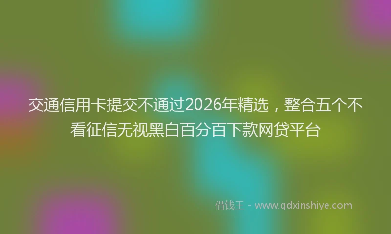 交通信用卡提交不通过2026年精选,整合五个不看征信无视黑白百分百下款网贷平台