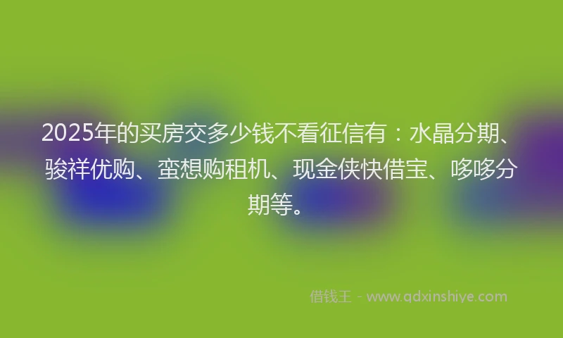 2025年的买房交多少钱不看征信有：水晶分期、骏祥优购、蛮想购租机、现金侠快借宝、哆哆分期等。