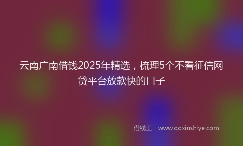云南广南借钱2025年精选，梳理5个不看征信网贷平台放款快的口子