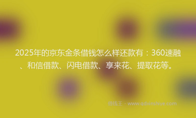 2025年的京东金条借钱怎么样还款有：360速融、和信借款、闪电借款、享来花、提取花等。