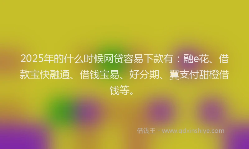 2025年的什么时候网贷容易下款有：融e花、借款宝快融通、借钱宝易、好分期、翼支付甜橙借钱等。