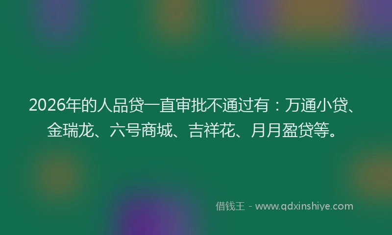 2026年的人品贷一直审批不通过有：万通小贷、金瑞龙、六号商城、吉祥花、月月盈贷等。