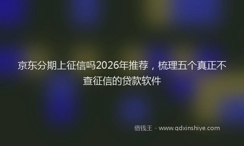 京东分期上征信吗2026年推荐，梳理五个真正不查征信的贷款软件
