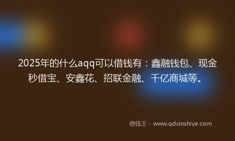 2025年的什么aqq可以借钱有：鑫融钱包、现金秒借宝、安鑫花、招联金融、千亿商城等。