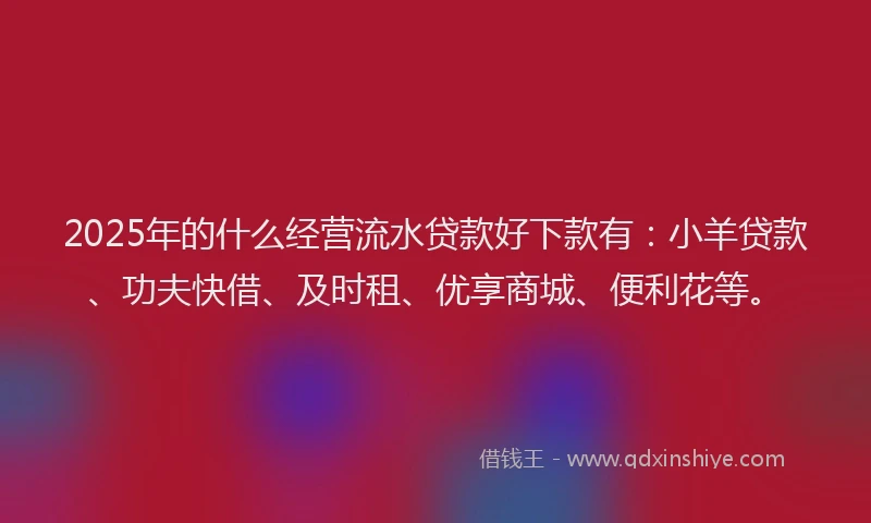 2025年的什么经营流水贷款好下款有：小羊贷款、功夫快借、及时租、优享商城、便利花等。