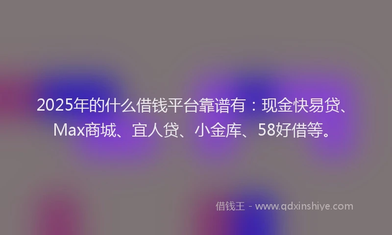 2025年的什么借钱平台靠谱有：现金快易贷、Max商城、宜人贷、小金库、58好借等。