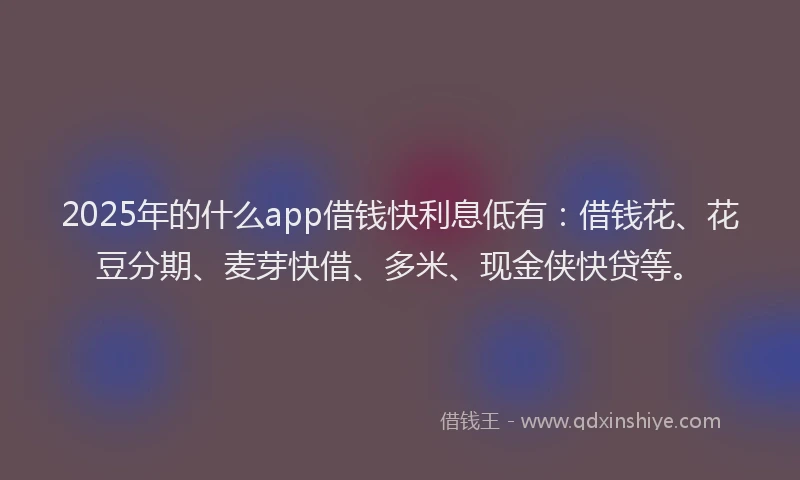 2025年的什么app借钱快利息低有：借钱花、花豆分期、麦芽快借、多米、现金侠快贷等。