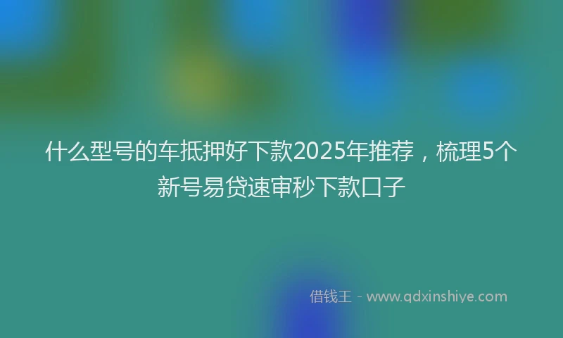 什么型号的车抵押好下款2025年推荐，梳理5个新号易贷速审秒下款口子