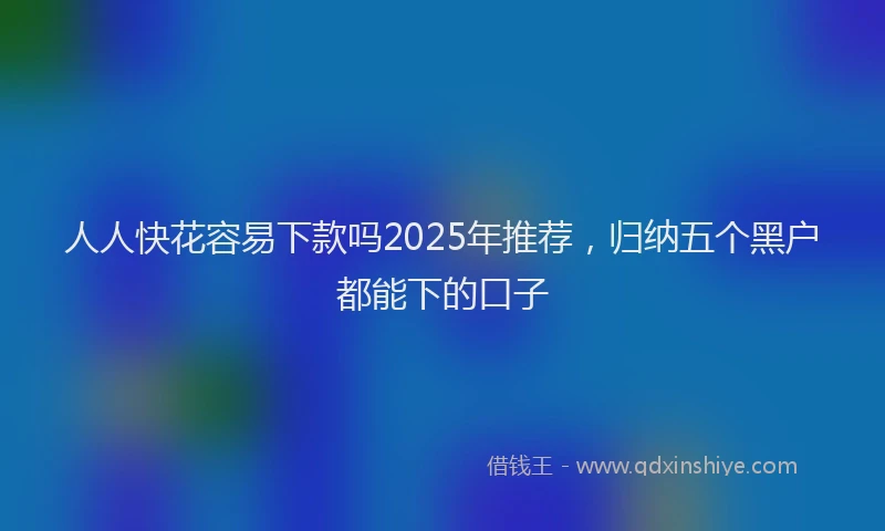 人人快花容易下款吗2025年推荐，归纳五个黑户都能下的口子