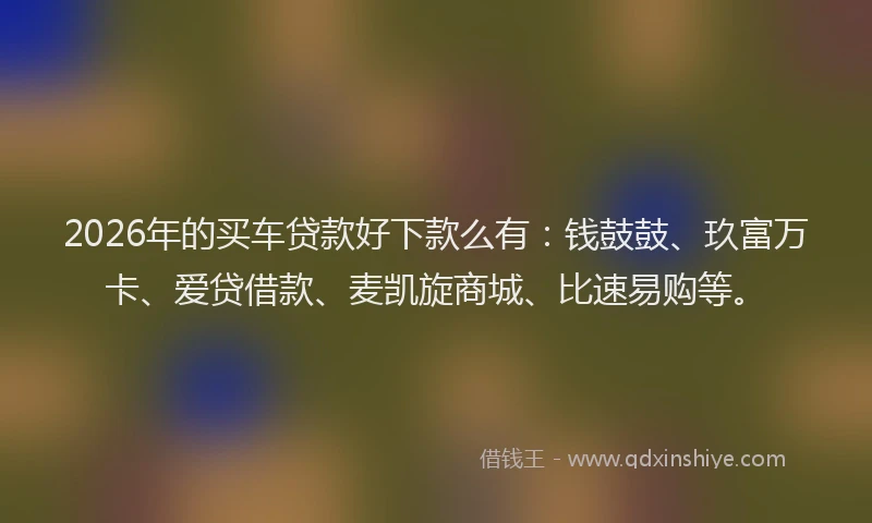 2026年的买车贷款好下款么有：钱鼓鼓、玖富万卡、爱贷借款、麦凯旋商城、比速易购等。