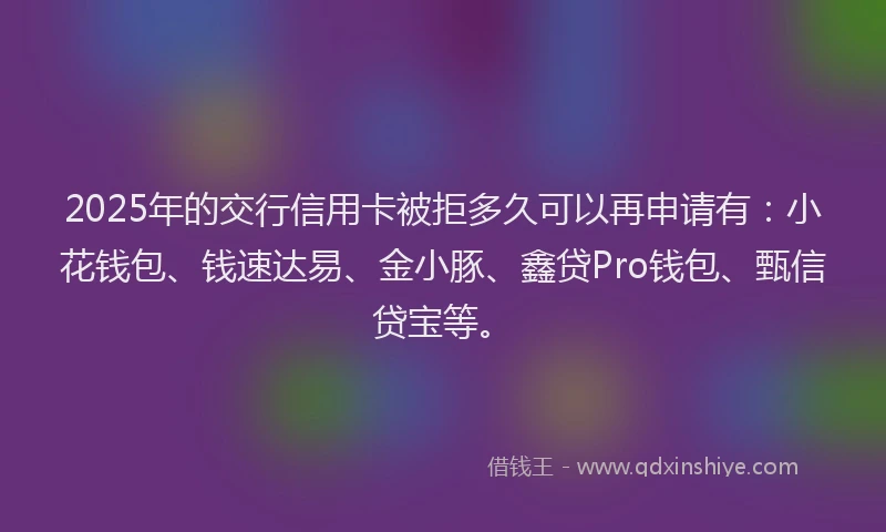 2025年的交行信用卡被拒多久可以再申请有:小花钱包、钱速达易、金小豚、鑫贷Pro钱包、甄信贷宝等。