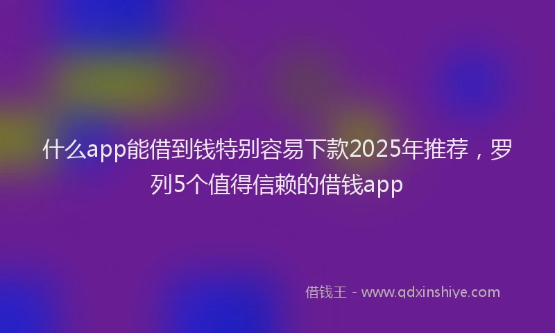 什么app能借到钱特别容易下款2025年推荐，罗列5个值得信赖的借钱app