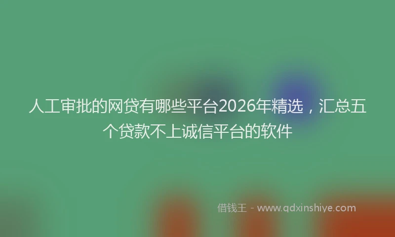 人工审批的网贷有哪些平台2026年精选，汇总五个贷款不上诚信平台的软件