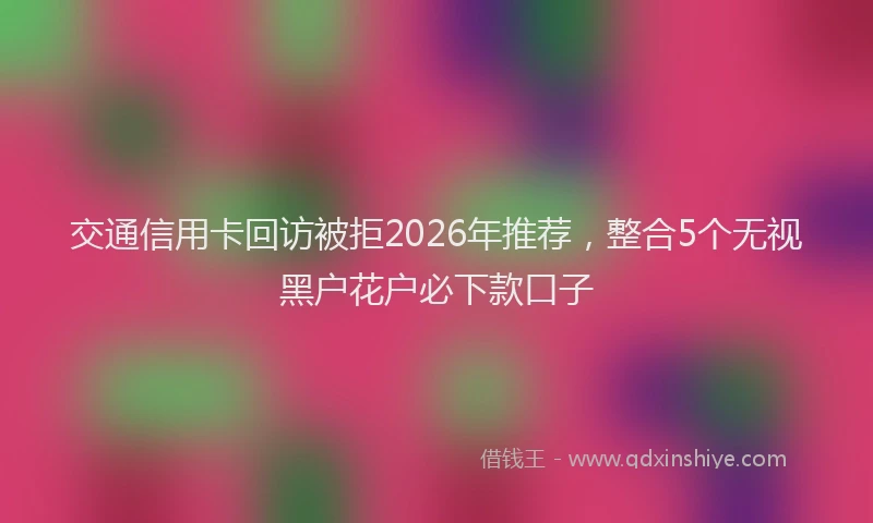 交通信用卡回访被拒2026年推荐,整合5个无视黑户花户必下款口子