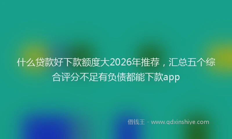 什么贷款好下款额度大2026年推荐,汇总五个综合评分不足有负债都能下款app