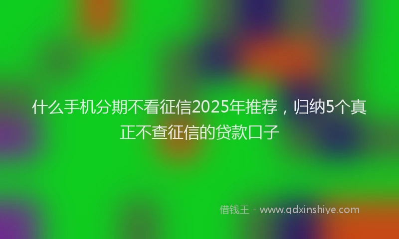 什么手机分期不看征信2025年推荐，归纳5个真正不查征信的贷款口子