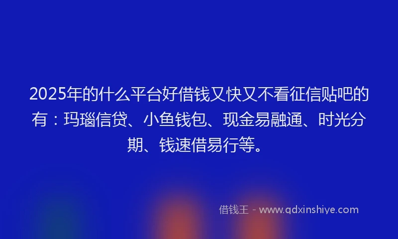 2025年的什么平台好借钱又快又不看征信贴吧的有：玛瑙信贷、小鱼钱包、现金易融通、时光分期、钱速借易行等。