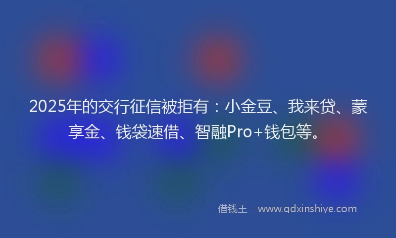 2025年的交行征信被拒有：小金豆、我来贷、蒙享金、钱袋速借、智融Pro+钱包等。
