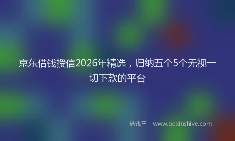 京东借钱授信2026年精选，归纳五个5个无视一切下款的平台