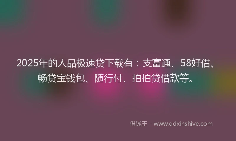 2025年的人品极速贷下载有：支富通、58好借、畅贷宝钱包、随行付、拍拍贷借款等。
