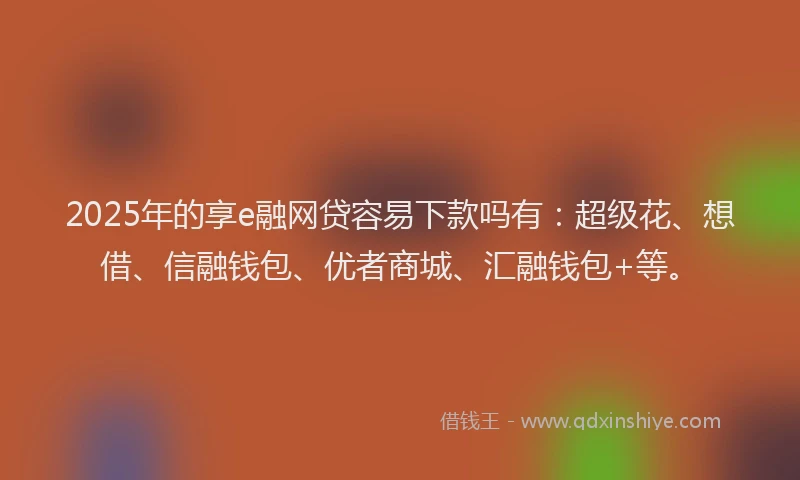2025年的享e融网贷容易下款吗有：超级花、想借、信融钱包、优者商城、汇融钱包+等。